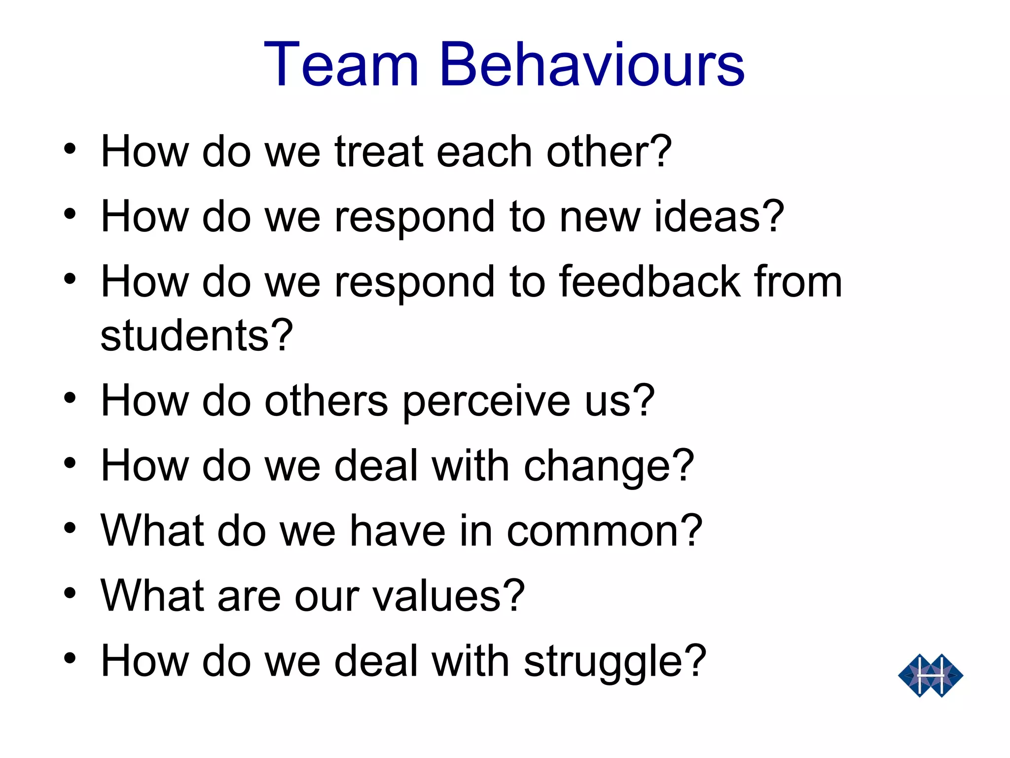 Team Behaviours
• How do we treat each other?
• How do we respond to new ideas?
• How do we respond to feedback from
students?
• How do others perceive us?
• How do we deal with change?
• What do we have in common?
• What are our values?
• How do we deal with struggle?
 