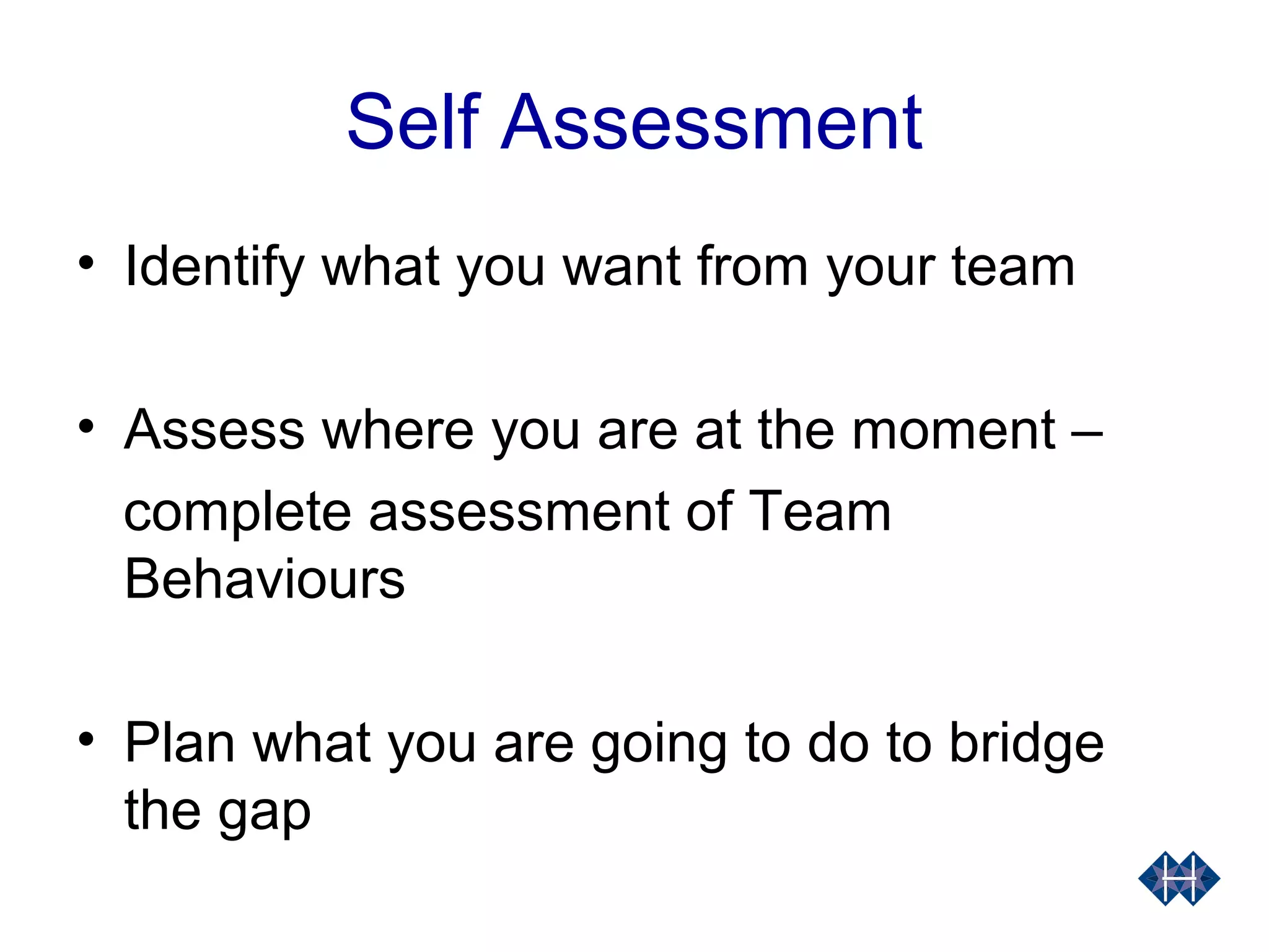 Self Assessment
• Identify what you want from your team
• Assess where you are at the moment –
complete assessment of Team
Behaviours
• Plan what you are going to do to bridge
the gap
 