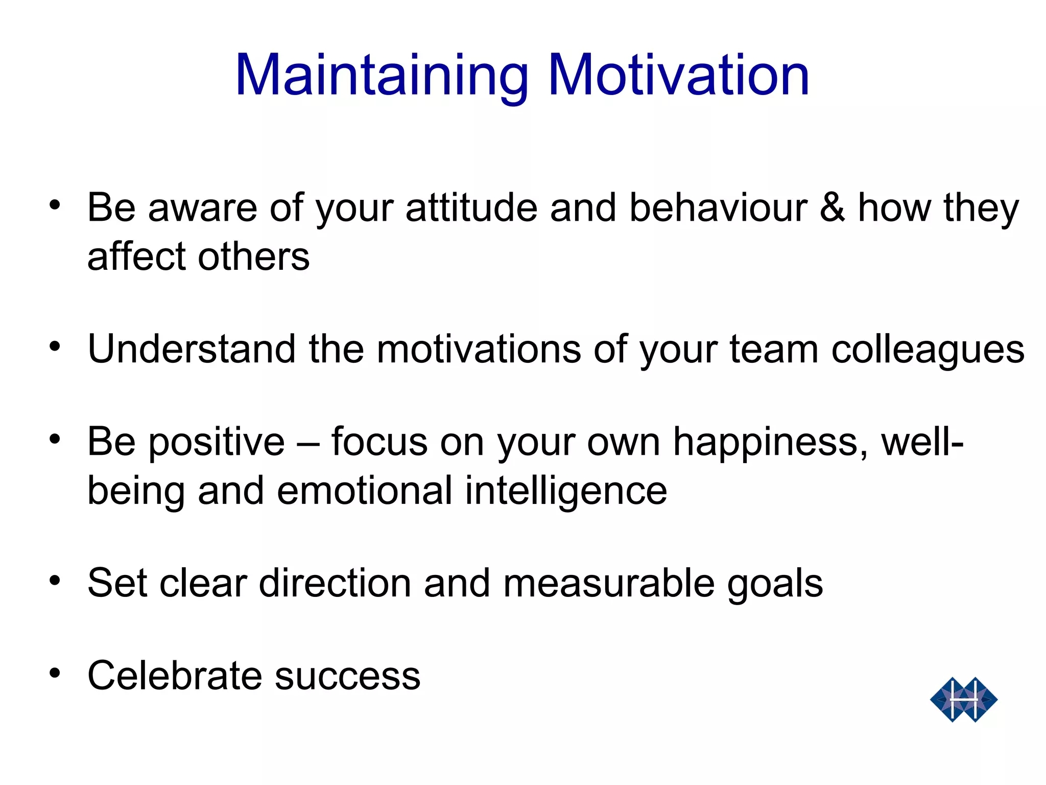 Maintaining Motivation
• Be aware of your attitude and behaviour & how they
affect others
• Understand the motivations of your team colleagues
• Be positive – focus on your own happiness, well-
being and emotional intelligence
• Set clear direction and measurable goals
• Celebrate success
 