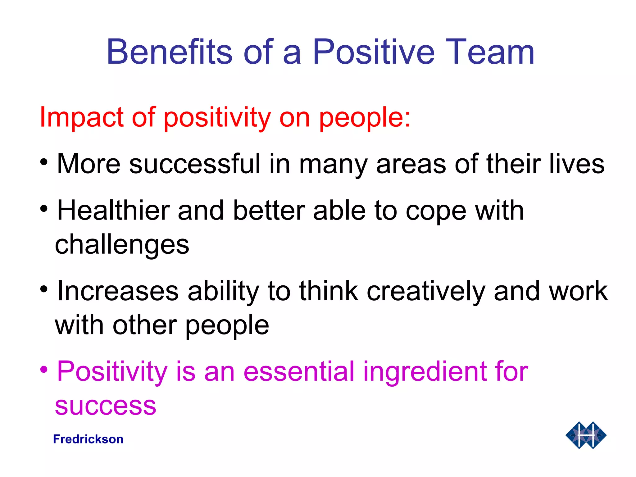 Benefits of a Positive Team
Impact of positivity on people:
• More successful in many areas of their lives
• Healthier and better able to cope with
challenges
• Increases ability to think creatively and work
with other people
• Positivity is an essential ingredient for
success
Fredrickson
 