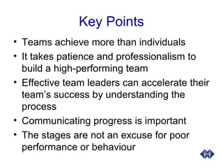 Key Points
• Teams achieve more than individuals
• It takes patience and professionalism to
build a high-performing team
• Effective team leaders can accelerate their
team’s success by understanding the
process
• Communicating progress is important
• The stages are not an excuse for poor
performance or behaviour
 