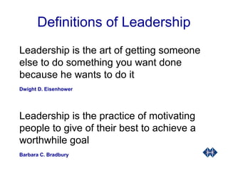 Definitions of Leadership
Leadership is the art of getting someone
else to do something you want done
because he wants to do it
Dwight D. Eisenhower
Leadership is the practice of motivating
people to give of their best to achieve a
worthwhile goal
Barbara C. Bradbury
 