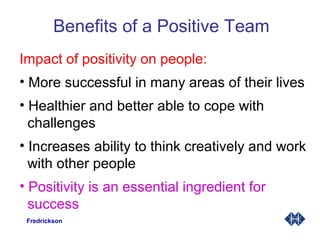 Benefits of a Positive Team
Impact of positivity on people:
• More successful in many areas of their lives
• Healthier and better able to cope with
challenges
• Increases ability to think creatively and work
with other people
• Positivity is an essential ingredient for
success
Fredrickson
 