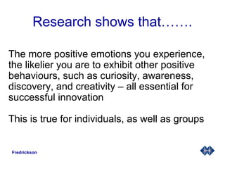 Research shows that…….
The more positive emotions you experience,
the likelier you are to exhibit other positive
behaviours, such as curiosity, awareness,
discovery, and creativity – all essential for
successful innovation
This is true for individuals, as well as groups
Fredrickson
 