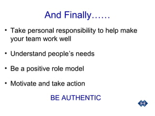 And Finally……
• Take personal responsibility to help make
your team work well
• Understand people’s needs
• Be a positive role model
• Motivate and take action
BE AUTHENTIC
 