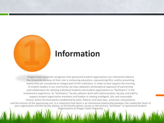 Information

               Oregon State University recognizes that sponsored student organizations are inherently linked to
              the University because of their role in enhancing education, representing OSU, and/or presenting
              events that are considered an integral part of the institution. In order to best support the learning
               of student leaders in our community, we have adopted a philosophical approach of partnership
              and collaboration for advising individual students and student organizations as “facilitators” in the
           involvement experience. As “facilitators,” faculty advisors work with administrators, faculty, and staff to
                support student organization members and leaders in making intelligent, fair, and reasonable
             choices within the boundaries established by state, federal, and local laws, university rules/policies,
and the mission of the sponsoring unit. It is important that there is an intentional relationship between the Leadership Team of
   your organization and the faculty advisor as the faculty advisor serves as the primary “facilitator” to Sponsored Student
                                             Organizations at Oregon State University.
 