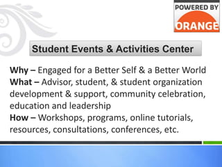 Student Events & Activities Center

Why – Engaged for a Better Self & a Better World
What – Advisor, student, & student organization
development & support, community celebration,
education and leadership
How – Workshops, programs, online tutorials,
resources, consultations, conferences, etc.
 