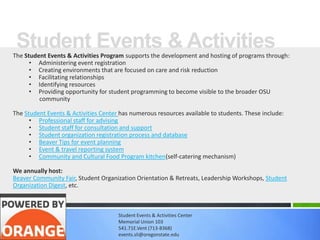 Student Events & Activities
The Student Events & Activities Program supports the development and hosting of programs through:
      • Administering event registration
      • Creating environments that are focused on care and risk reduction
      • Facilitating relationships
      • Identifying resources
      • Providing opportunity for student programming to become visible to the broader OSU
         community

The Student Events & Activities Center has numerous resources available to students. These include:
      • Professional staff for advising
      • Student staff for consultation and support
      • Student organization registration process and database
      • Beaver Tips for event planning
      • Event & travel reporting system
      • Community and Cultural Food Program kitchen(self-catering mechanism)

We annually host:
Beaver Community Fair, Student Organization Orientation & Retreats, Leadership Workshops, Student
Organization Digest, etc.



                                      Student Events & Activities Center
                                      Memorial Union 103
                                      541.71E.Vent (713-8368)
                                      events.sli@oregonstate.edu
 