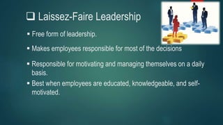  Laissez-Faire Leadership
 Free form of leadership.
 Responsible for motivating and managing themselves on a daily
basis.
 Makes employees responsible for most of the decisions
 Best when employees are educated, knowledgeable, and self-
motivated.
 