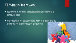  What is Team work…
 Teamwork is working collaboratively for achieving a
particular goal.
 It is important for colleagues to work in a team and try
their best for the success of a business.
 