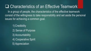  Characteristics of an Effective Teamwork
In a group of people, the characteristics of the effective teamwork
consist of the willingness to take responsibility and set aside the personal
issues for achieving a common goal.
1)Credibility
2) Sense of Purpose
5) Appreciation
3) Accountability
4) Cooperative Spirit
 