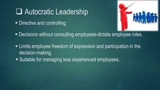  Autocratic Leadership
 Decisions without consulting employees-dictate employee roles.
 Directive and controlling.
 Suitable for managing less experienced employees.
 Limits employee freedom of expression and participation in the
decision-making.
 