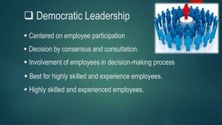  Democratic Leadership
 Centered on employee participation
 Involvement of employees in decision-making process
 Decision by consensus and consultation.
 Highly skilled and experienced employees.
 Best for highly skilled and experience employees.
 