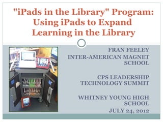 "iPads in the Library" Program:
    Using iPads to Expand
    Learning in the Library
                      FRAN FEELEY
           INTER-AMERICAN MAGNET
                          SCHOOL

                  CPS LEADERSHIP
              TECHNOLOGY SUMMIT

              WHITNEY YOUNG HIGH
                          SCHOOL
                      JULY 24, 2012
 