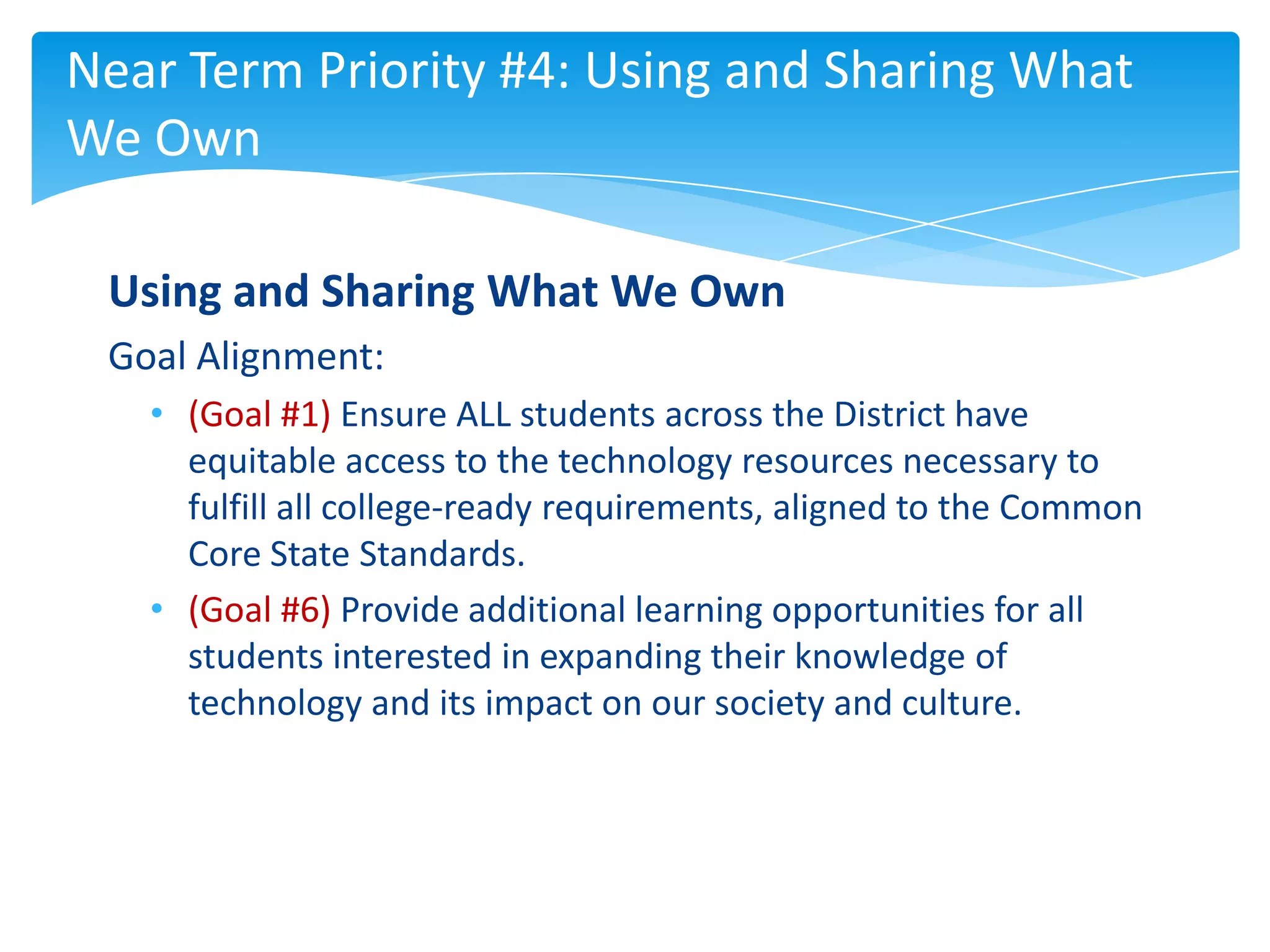 Near Term Priority #4: Using and Sharing What
We Own

 Using and Sharing What We Own
 Goal Alignment:
   • (Goal #1) Ensure ALL students across the District have
     equitable access to the technology resources necessary to
     fulfill all college-ready requirements, aligned to the Common
     Core State Standards.
   • (Goal #6) Provide additional learning opportunities for all
     students interested in expanding their knowledge of
     technology and its impact on our society and culture.
 