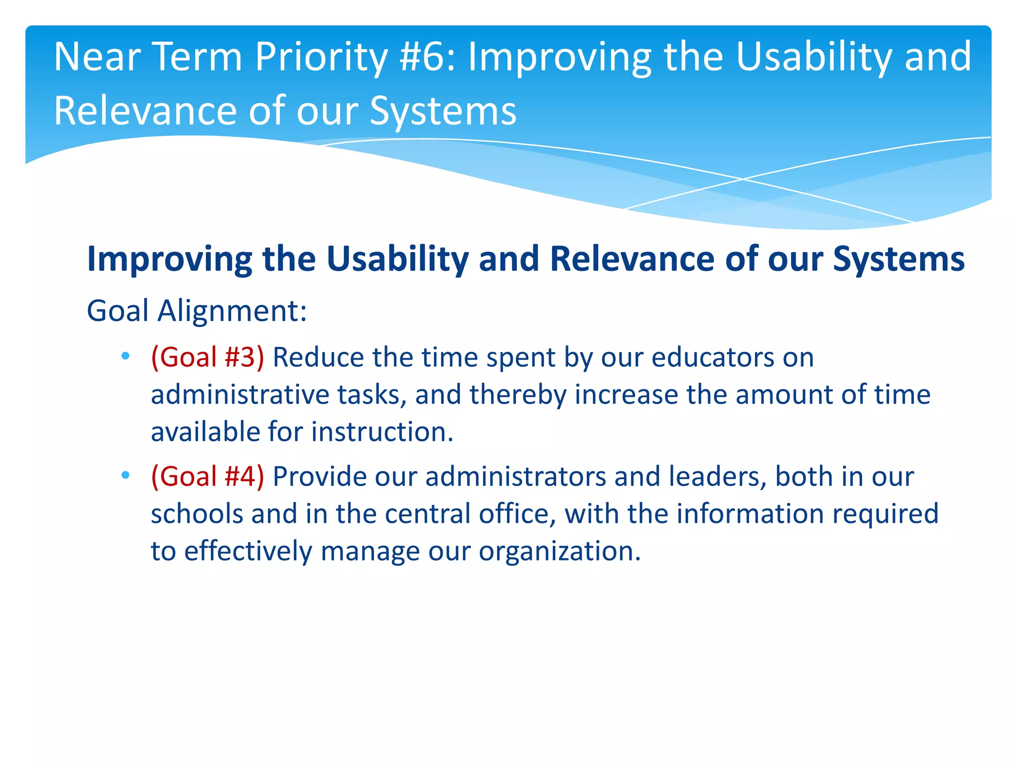Near Term Priority #6: Improving the Usability and
Relevance of our Systems


 Improving the Usability and Relevance of our Systems
 Goal Alignment:
   • (Goal #3) Reduce the time spent by our educators on
     administrative tasks, and thereby increase the amount of time
     available for instruction.
   • (Goal #4) Provide our administrators and leaders, both in our
     schools and in the central office, with the information required
     to effectively manage our organization.
 
