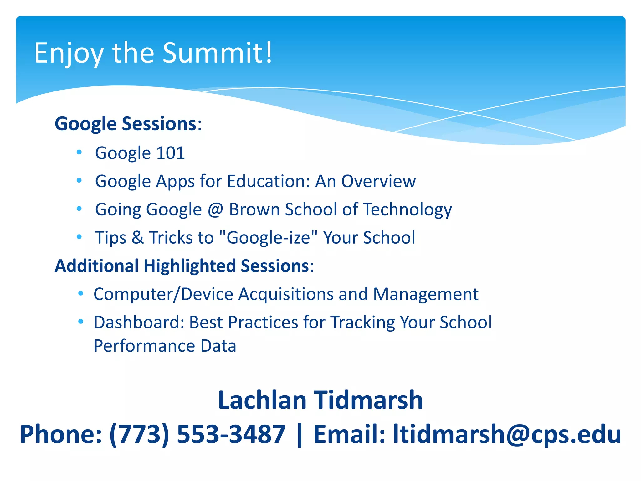 Enjoy the Summit!

  Google Sessions:
    • Google 101
    • Google Apps for Education: An Overview
    • Going Google @ Brown School of Technology
    • Tips & Tricks to "Google-ize" Your School
  Additional Highlighted Sessions:
    • Computer/Device Acquisitions and Management
    • Dashboard: Best Practices for Tracking Your School
      Performance Data

                Lachlan Tidmarsh
Phone: (773) 553-3487 | Email: ltidmarsh@cps.edu
 