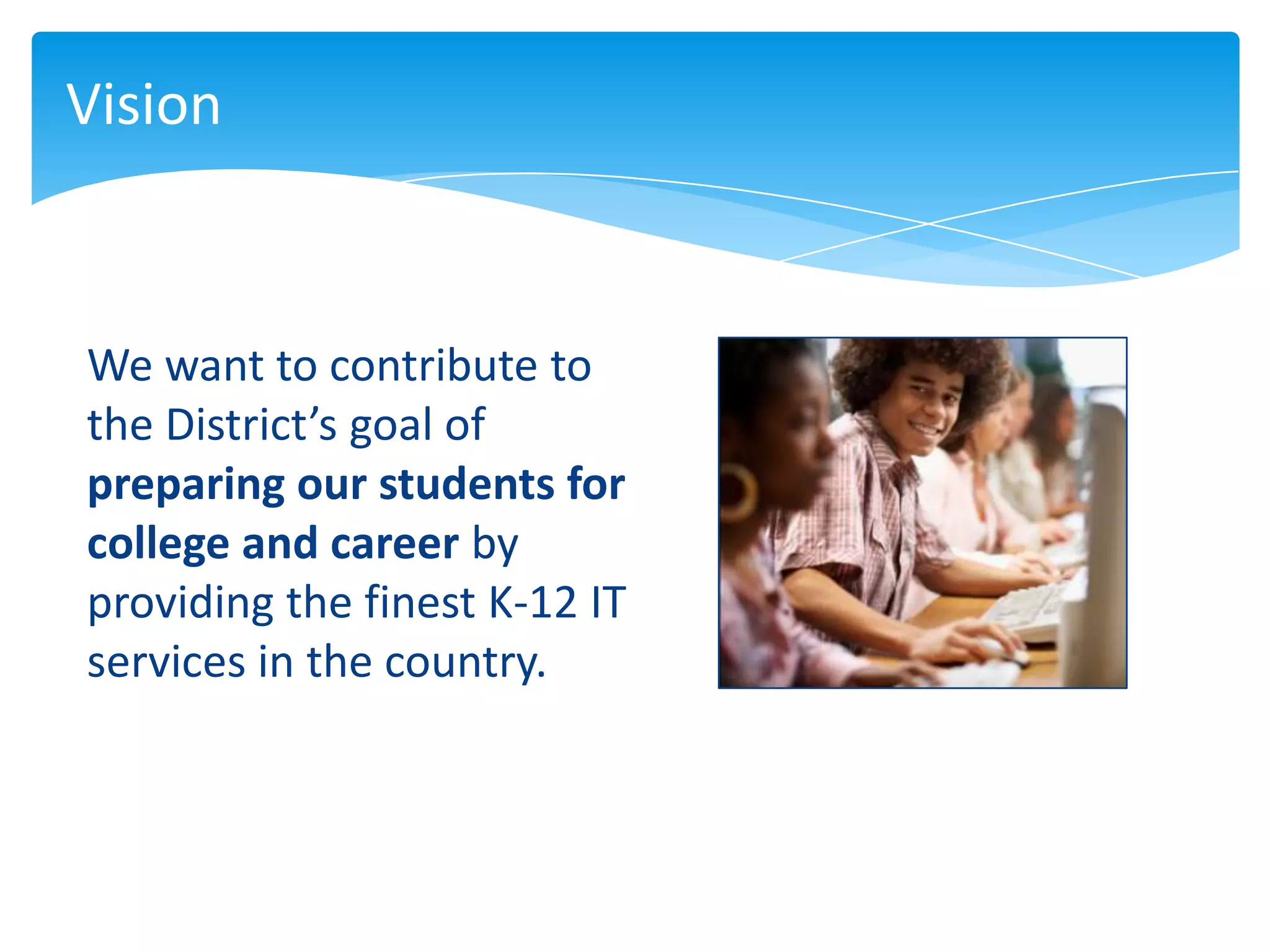 Vision



We want to contribute to
the District’s goal of
preparing our students for
college and career by
providing the finest K-12 IT
services in the country.
 