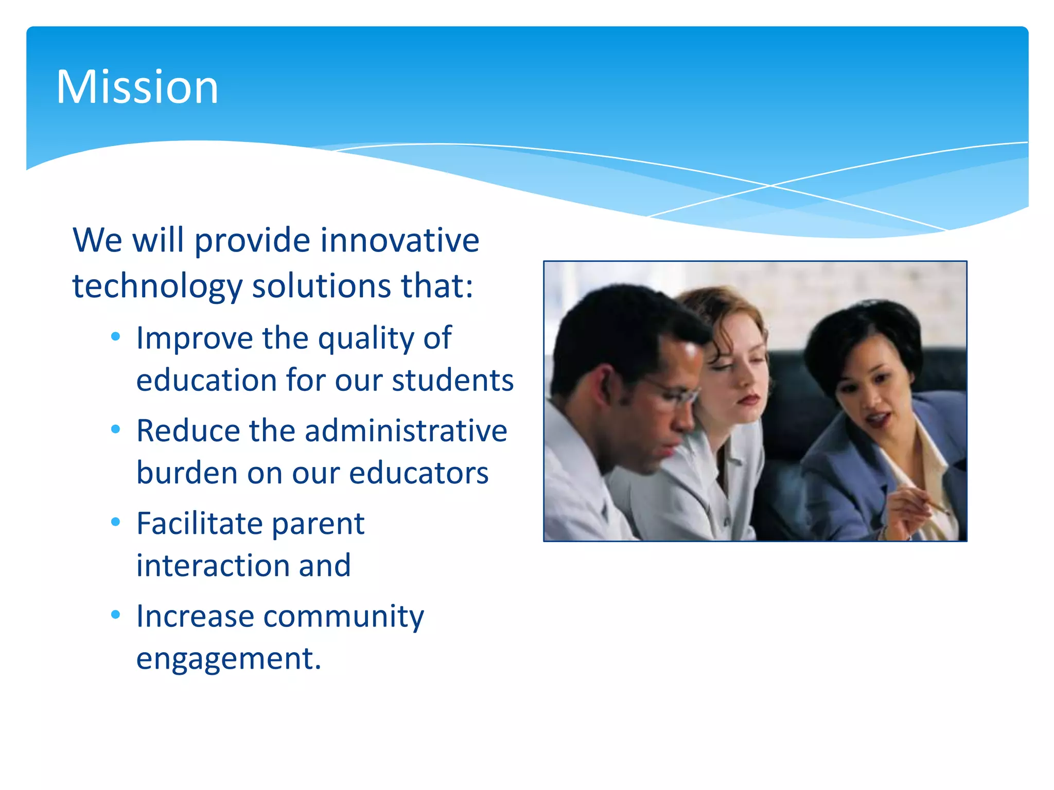 Mission

We will provide innovative
technology solutions that:
  • Improve the quality of
    education for our students
  • Reduce the administrative
    burden on our educators
  • Facilitate parent
    interaction and
  • Increase community
    engagement.
 