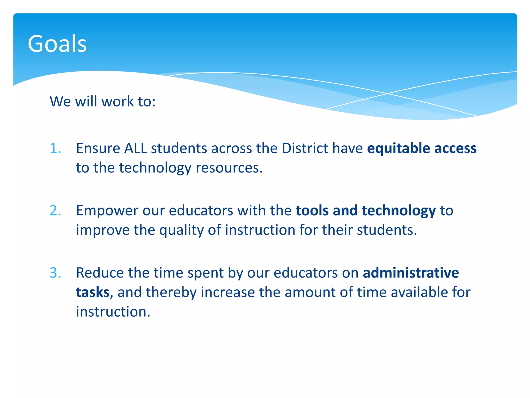 Goals

 We will work to:

 1. Ensure ALL students across the District have equitable access
    to the technology resources.

 2. Empower our educators with the tools and technology to
    improve the quality of instruction for their students.

 3. Reduce the time spent by our educators on administrative
    tasks, and thereby increase the amount of time available for
    instruction.
 