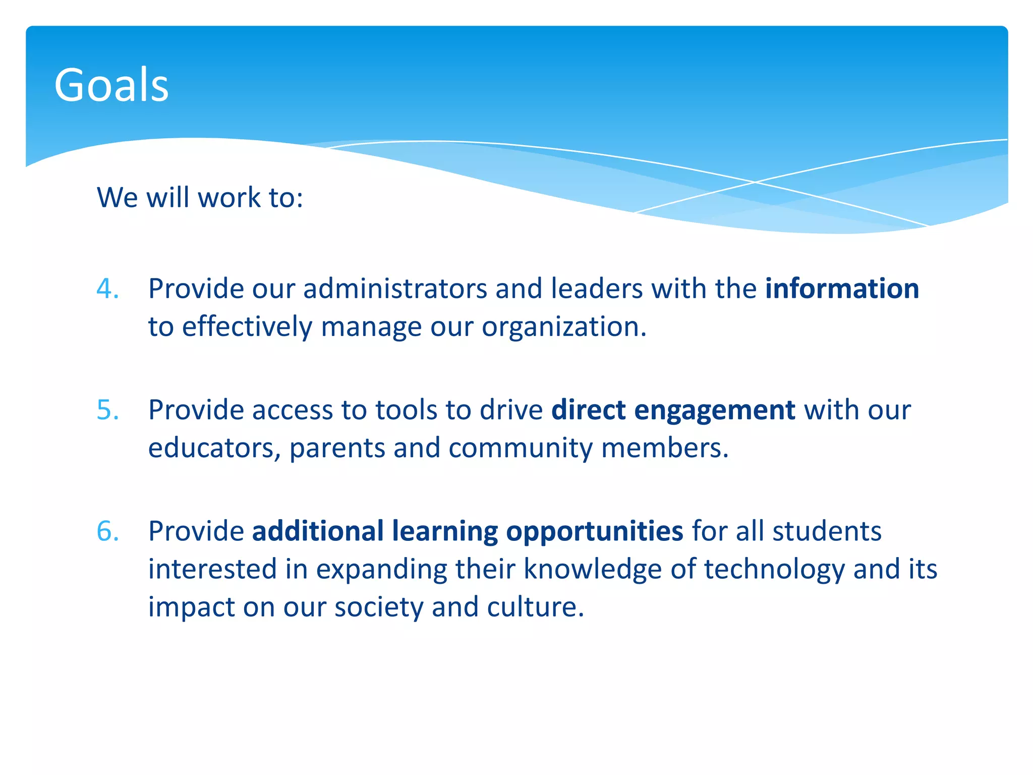 Goals

 We will work to:

 4. Provide our administrators and leaders with the information
    to effectively manage our organization.

 5. Provide access to tools to drive direct engagement with our
    educators, parents and community members.

 6. Provide additional learning opportunities for all students
    interested in expanding their knowledge of technology and its
    impact on our society and culture.
 