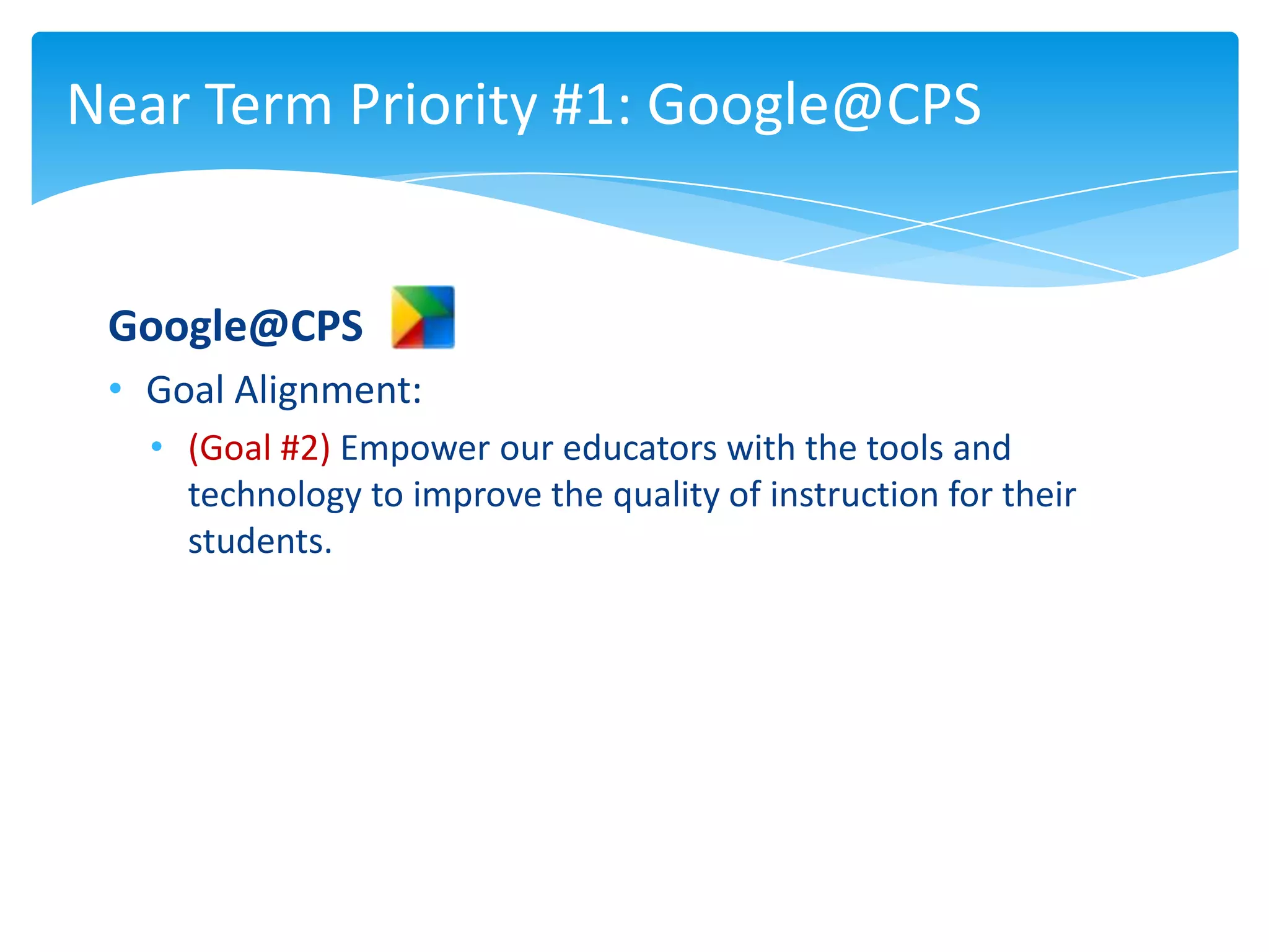 Near Term Priority #1: Google@CPS


 Google@CPS
 • Goal Alignment:
   • (Goal #2) Empower our educators with the tools and
     technology to improve the quality of instruction for their
     students.
 