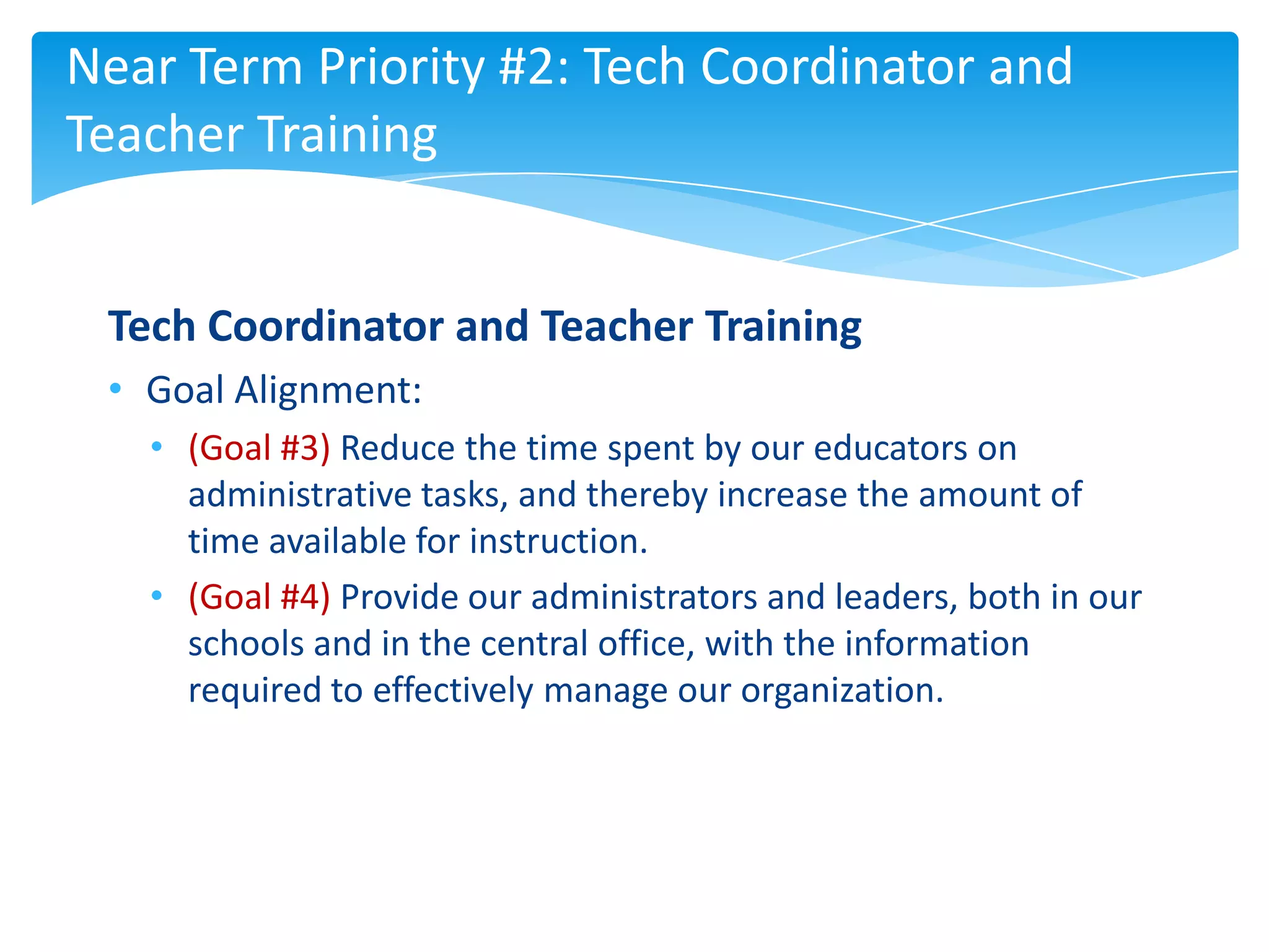 Near Term Priority #2: Tech Coordinator and
Teacher Training


 Tech Coordinator and Teacher Training
 • Goal Alignment:
   • (Goal #3) Reduce the time spent by our educators on
     administrative tasks, and thereby increase the amount of
     time available for instruction.
   • (Goal #4) Provide our administrators and leaders, both in our
     schools and in the central office, with the information
     required to effectively manage our organization.
 
