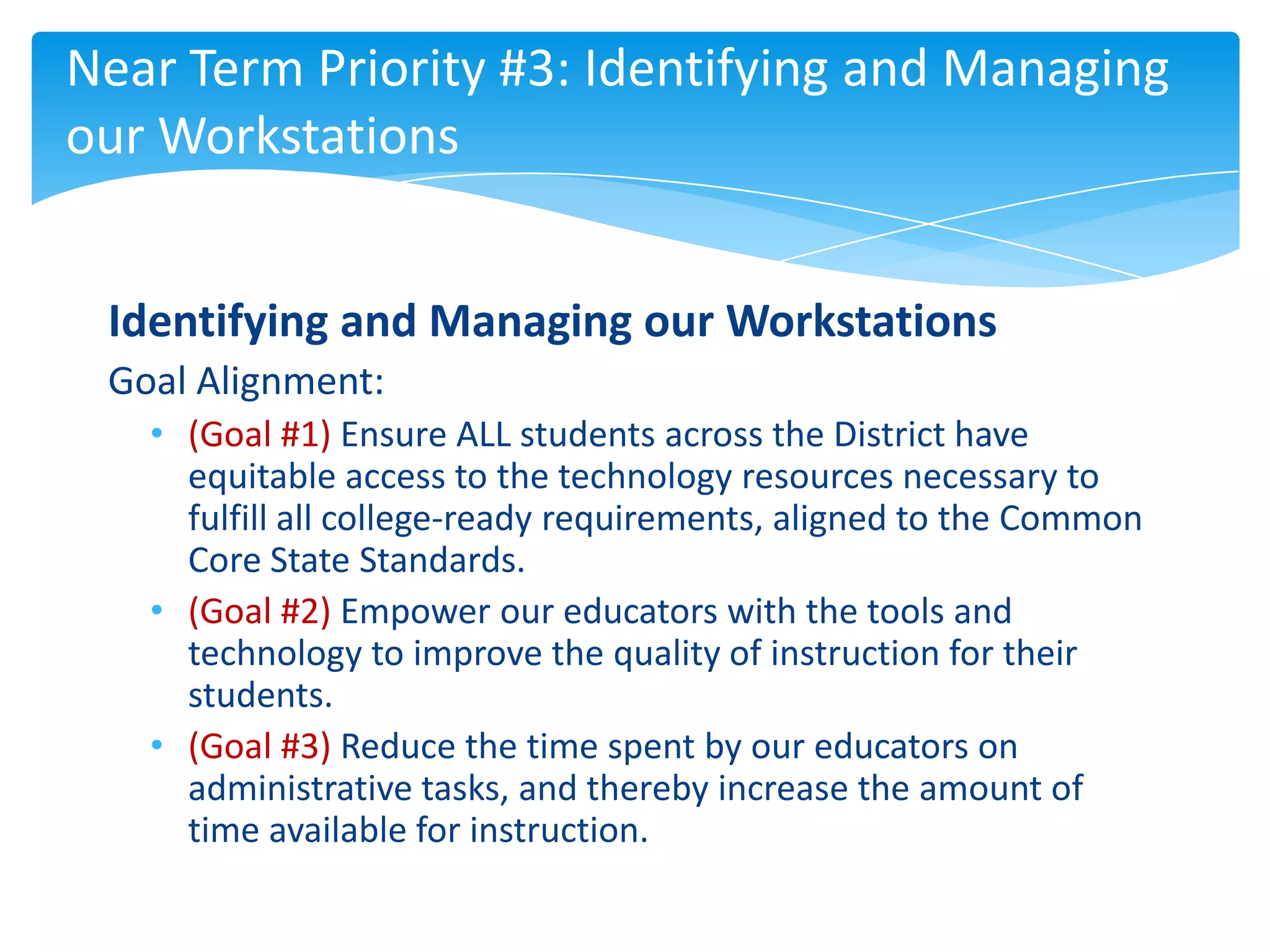 Near Term Priority #3: Identifying and Managing
our Workstations


 Identifying and Managing our Workstations
 Goal Alignment:
   • (Goal #1) Ensure ALL students across the District have
     equitable access to the technology resources necessary to
     fulfill all college-ready requirements, aligned to the Common
     Core State Standards.
   • (Goal #2) Empower our educators with the tools and
     technology to improve the quality of instruction for their
     students.
   • (Goal #3) Reduce the time spent by our educators on
     administrative tasks, and thereby increase the amount of
     time available for instruction.
 