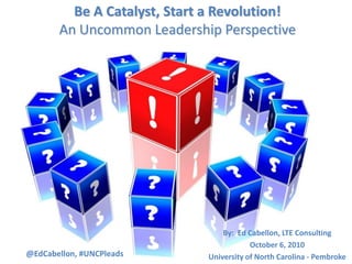 Be A Catalyst, Start a Revolution!An Uncommon Leadership Perspective  By:  Ed Cabellon, LTE Consulting October 6, 2010 University of North Carolina - Pembroke @EdCabellon, #UNCPleads 