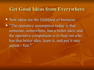 Get Good Ideas from Everywhere New ideas are the lifeblood of business.  "The operative assumption today is that someone, somewhere, has a better idea; and the operative compulsion is to find out who has that better idea, learn it, and put it into action - fast."  
