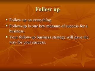 Follow up Follow up on everything.  Follow-up is one key measure of success for a business.  Your follow-up business strategy will pave the way for your success. 