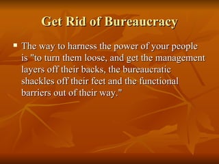 Get Rid of Bureaucracy The way to harness the power of your people is "to turn them loose, and get the management layers off their backs, the bureaucratic shackles off their feet and the functional barriers out of their way."  