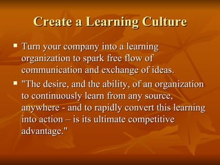 Create a Learning Culture Turn your company into a learning organization to spark free flow of communication and exchange of ideas.  "The desire, and the ability, of an organization to continuously learn from any source, anywhere - and to rapidly convert this learning into action – is its ultimate competitive advantage." 