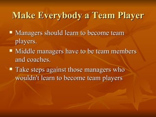 Make Everybody a Team Player Managers should learn to become team players.  Middle managers have to be team members and coaches.  Take steps against those managers who wouldn't learn to become team players  
