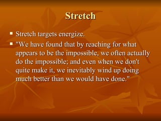 Stretch Stretch targets energize.   "We have found that by reaching for what appears to be the impossible, we often actually do the impossible; and even when we don't quite make it, we inevitably wind up doing much better than we would have done." 
