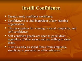 Instill Confidence Create a truly confident workforce.  Confidence is a vital ingredient of any learning organization.  The prescription for winning is speed, simplicity, and self-confidence.  Self-confident people are open to good ideas regardless of their source and are willing to share them.  "Just as surely as speed flows from simplicity, simplicity is grounded in self-confidence."  