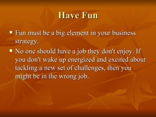 Have Fun Fun must be a big element in your business strategy. No one should have a job they don't enjoy. If you don't wake up energized and excited about tackling a new set of challenges, then you might be in the wrong job.  