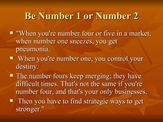 Be Number 1 or Number 2 "When you're number four or five in a market, when number one sneezes, you get pneumonia. When you're number one, you control your destiny.  The number fours keep merging; they have difficult times. That's not the same if you're number four, and that's your only businesses. Then you have to find strategic ways to get stronger."  
