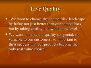 Live Quality "We want to change the competitive landscape by being not just better than our competitors, but by taking quality to a whole new level.  We want to make our quality so special, so valuable to our customers, so important to their success that our products become the only real value choice."  
