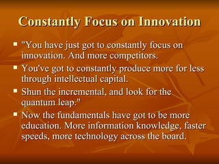 Constantly Focus on Innovation "You have just got to constantly focus on innovation. And more competitors.  You've got to constantly produce more for less through intellectual capital.  Shun the incremental, and look for the quantum leap."  Now the fundamentals have got to be more education. More information knowledge, faster speeds, more technology across the board. 