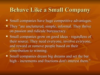 Behave Like a Small Company Small companies have huge competitive advantages.  They "are uncluttered, simple, informal. They thrive on passion and ridicule bureaucracy.  Small companies grow on good ideas - regardless of their source. They need everyone, involve everyone, and reward or remove people based on their contribution to winning.  Small companies dream big dreams and set the bar high - increments and fractions don't interest them."  