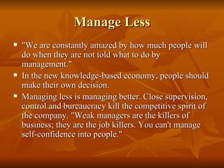 Manage Less "We are constantly amazed by how much people will do when they are not told what to do by management."  In the new knowledge-based economy, people should make their own decision.  Managing less is managing better. Close supervision, control and bureaucracy kill the competitive spirit of the company. "Weak managers are the killers of business; they are the job killers. You can't manage self-confidence into people." 