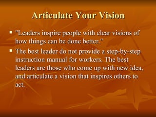 Articulate Your Vision "Leaders inspire people with clear visions of how things can be done better."  The best leader do not provide a step-by-step instruction manual for workers. The best leaders are those who come up with new idea, and articulate a vision that inspires others to act. 