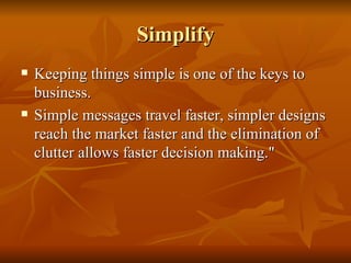 Simplify Keeping things simple is one of the keys to business.  Simple messages travel faster, simpler designs reach the market faster and the elimination of clutter allows faster decision making." 