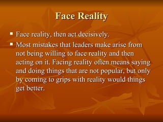 Face Reality Face reality, then act decisively.  Most mistakes that leaders make arise from not being willing to face reality and then acting on it. Facing reality often means saying and doing things that are not popular, but only by coming to grips with reality would things get better. 