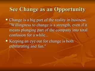 See Change as an Opportunity Change is a big part of the reality in business. "Willingness to change is a strength, even if it means plunging part of the company into total confusion for a while...  Keeping an eye out for change is both exhilarating and fun."  