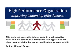 High Performance Organization
Improving leadership effectiveness.
This enclosed content is being shared in a collaborative
effort and intended to be a framework for suggestions and
ideas made available for use or modification as users see fit.
Author: Michael Power
 