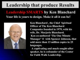 Your life is yours to design. Make it all it can be!Your life is yours to design. Make it all it can be!
Ken Blanchard , the Chief  Spiritual 
Officer of The Ken Blanchard 
Companies founded in 1979, with his 
wife, Dr. Marjorie Blanchard.
 Ken co-authored ‘The One Minute 
Manager’ ®  with Spencer Johnson, that 
sold more than 13 million copies in 25 
languages.
  A captivating and much sought-after 
speaker, he is cofounder of the Center 
for Faith Walk Leadership.
Leadership SMARTS by Ken Blanchard
Leadership that produce Results
 