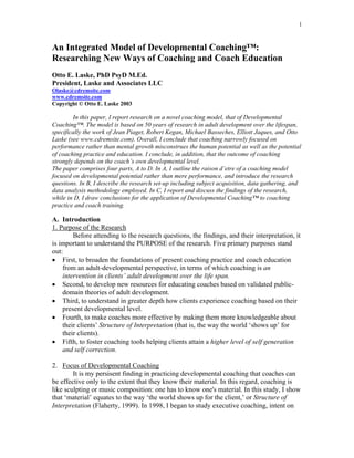 1



An Integrated Model of Developmental Coaching™:
Researching New Ways of Coaching and Coach Education
Otto E. Laske, PhD PsyD M.Ed.
President, Laske and Associates LLC
Olaske@cdremsite.com
www.cdremsite.com
Copyright © Otto E. Laske 2003

        In this paper, I report research on a novel coaching model, that of Developmental
Coaching™. The model is based on 50 years of research in adult development over the lifespan,
specifically the work of Jean Piaget, Robert Kegan, Michael Basseches, Elliott Jaques, and Otto
Laske (see www.cdremsite.com). Overall, I conclude that coaching narrowly focused on
performance rather than mental growth misconstrues the human potential as well as the potential
of coaching practice and education. I conclude, in addition, that the outcome of coaching
strongly depends on the coach’s own developmental level.
The paper comprises four parts, A to D. In A, I outline the raison d’etre of a coaching model
focused on developmental potential rather than mere performance, and introduce the research
questions. In B, I describe the research set-up including subject acquisition, data gathering, and
data analysis methodology employed. In C, I report and discuss the findings of the research,
while in D, I draw conclusions for the application of Developmental Coaching™ to coaching
practice and coach training.

A. Introduction
1. Purpose of the Research
        Before attending to the research questions, the findings, and their interpretation, it
is important to understand the PURPOSE of the research. Five primary purposes stand
out:
• First, to broaden the foundations of present coaching practice and coach education
    from an adult-developmental perspective, in terms of which coaching is an
    intervention in clients’ adult development over the life span.
• Second, to develop new resources for educating coaches based on validated public-
    domain theories of adult development.
• Third, to understand in greater depth how clients experience coaching based on their
    present developmental level.
• Fourth, to make coaches more effective by making them more knowledgeable about
    their clients’ Structure of Interpretation (that is, the way the world ‘shows up’ for
    their clients).
• Fifth, to foster coaching tools helping clients attain a higher level of self generation
    and self correction.

2. Focus of Developmental Coaching
        It is my persisent finding in practicing developmental coaching that coaches can
be effective only to the extent that they know their material. In this regard, coaching is
like sculpting or music composition: one has to know one's material. In this study, I show
that ‘material’ equates to the way ‘the world shows up for the client,’ or Structure of
Interpretation (Flaherty, 1999). In 1998, I began to study executive coaching, intent on
 