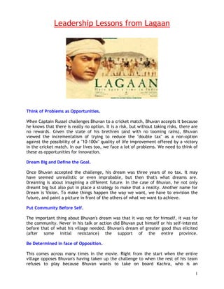 Leadership Lessons from Lagaan




Think of Problems as Opportunities.

When Captain Russel challenges Bhuvan to a cricket match, Bhuvan accepts it because
he knows that there is really no option. It is a risk, but without taking risks, there are
no rewards. Given the state of his brethren (and with no looming rains), Bhuvan
viewed the incrementalism of trying to reduce the "double tax" as a non-option
against the possibility of a "10-100x" quality of life improvement offered by a victory
in the cricket match. In our lives too, we face a lot of problems. We need to think of
these as opportunities for innovation.

Dream Big and Define the Goal.

Once Bhuvan accepted the challenge, his dream was three years of no tax. It may
have seemed unrealistic or even improbable, but then that's what dreams are.
Dreaming is about imagining a different future. In the case of Bhuvan, he not only
dreamt big but also put in place a strategy to make that a reality. Another name for
Dream is Vision. To make things happen the way we want, we have to envision the
future, and paint a picture in front of the others of what we want to achieve.

Put Community Before Self.

The important thing about Bhuvan's dream was that it was not for himself, it was for
the community. Never in his talk or action did Bhuvan put himself or his self-interest
before that of what his village needed. Bhuvan's dream of greater good thus elicited
(after some initial resistance) the support of the entire province.

Be Determined in face of Opposition.

This comes across many times in the movie. Right from the start when the entire
village opposes Bhuvan's having taken up the challenge to when the rest of his team
refuses to play because Bhuvan wants to take on board Kachra, who is an

                                                                                        1
 